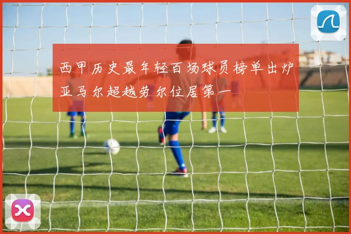 西甲历史最年轻百场球员榜单出炉亚马尔超越劳尔位居第一
