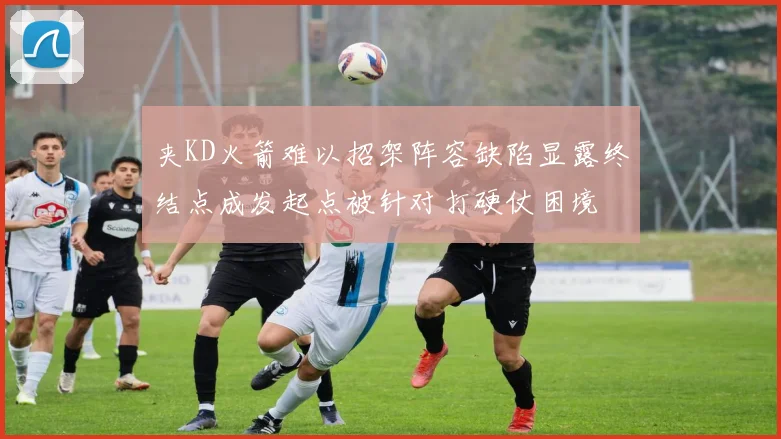 夹KD火箭难以招架阵容缺陷显露终结点成发起点被针对打硬仗困境