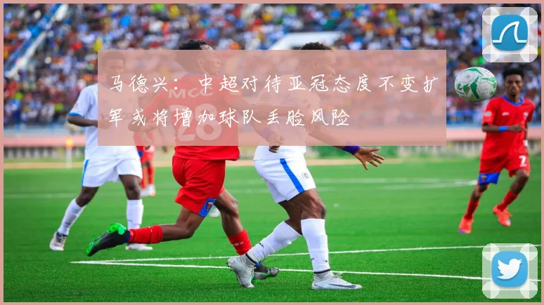 马德兴：中超对待亚冠态度不变扩军或将增加球队丢脸风险