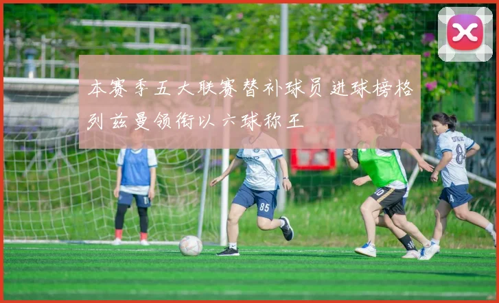 本赛季五大联赛替补球员进球榜格列兹曼领衔以六球称王