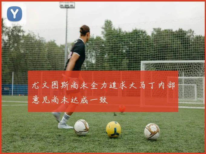 尤文图斯尚未全力追求大马丁内部意见尚未达成一致