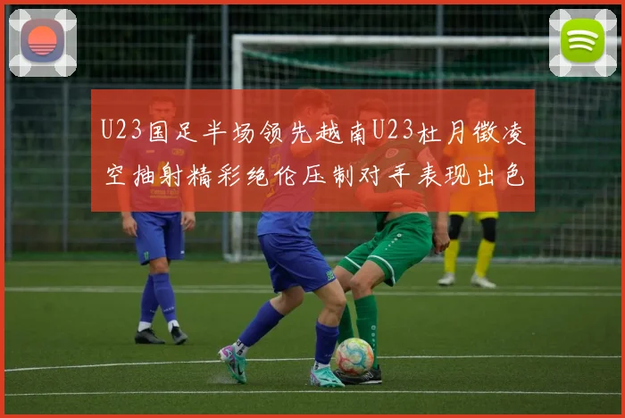 U23国足半场领先越南U23杜月徵凌空抽射精彩绝伦压制对手表现出色