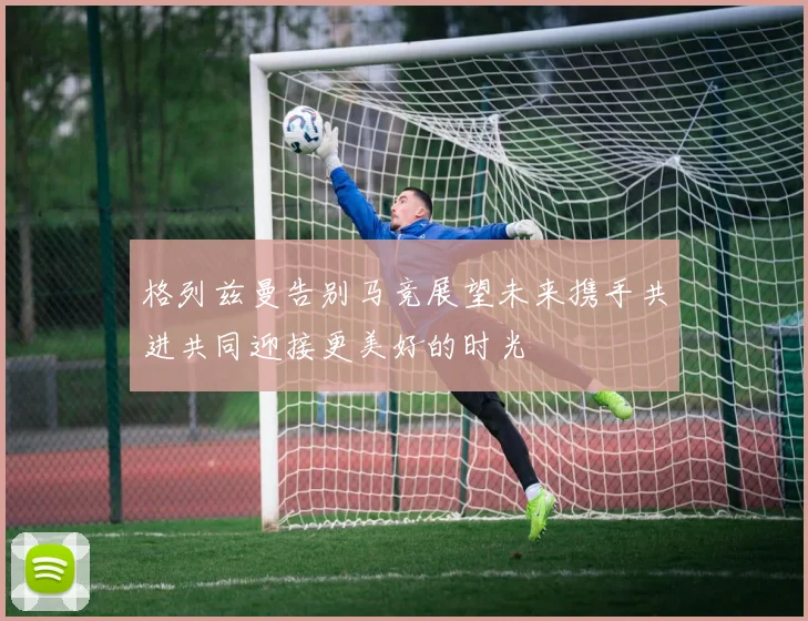 格列兹曼告别马竞展望未来携手共进共同迎接更美好的时光