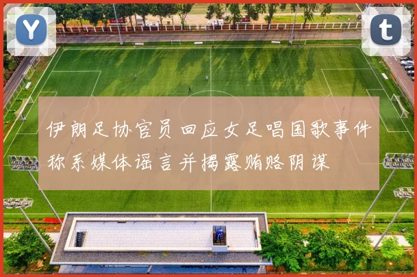 伊朗足协官员回应女足唱国歌事件称系媒体谣言并揭露贿赂阴谋