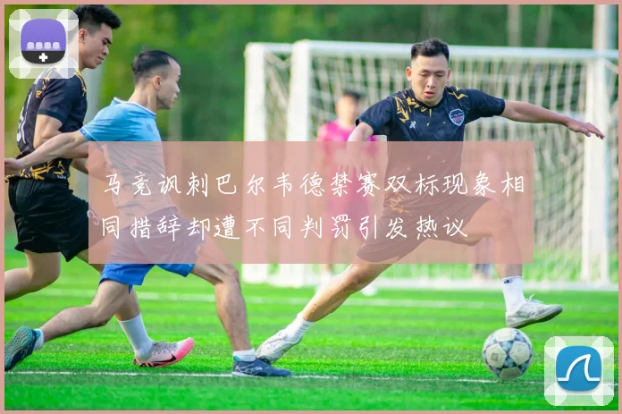 马竞讽刺巴尔韦德禁赛双标现象相同措辞却遭不同判罚引发热议