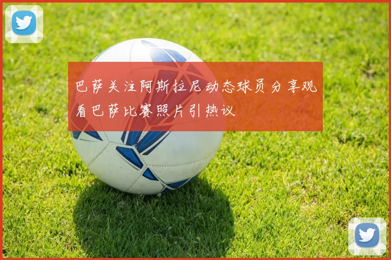 巴萨关注阿斯拉尼动态球员分享观看巴萨比赛照片引热议
