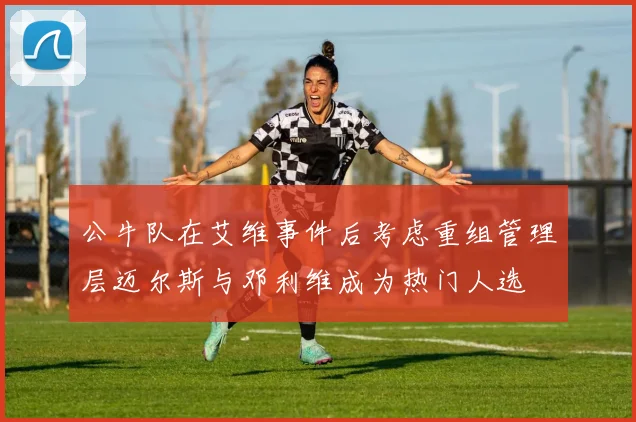 公牛队在艾维事件后考虑重组管理层迈尔斯与邓利维成为热门人选