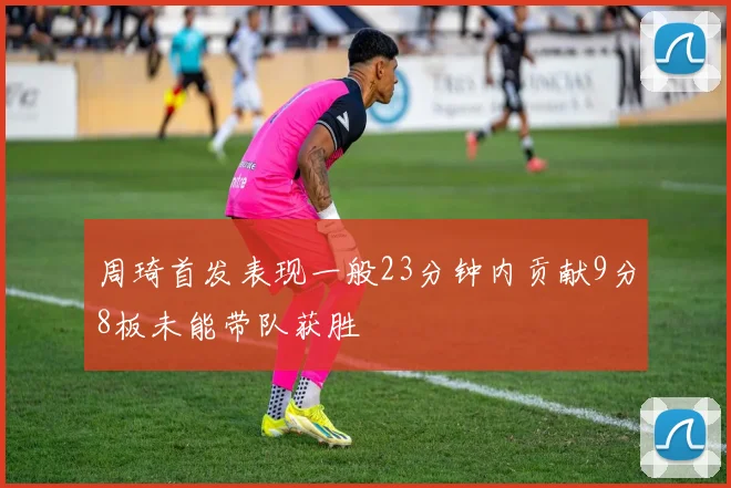 周琦首发表现一般23分钟内贡献9分8板未能带队获胜