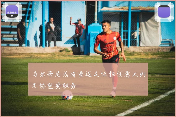 马尔蒂尼或将重返足坛担任意大利足协重要职务
