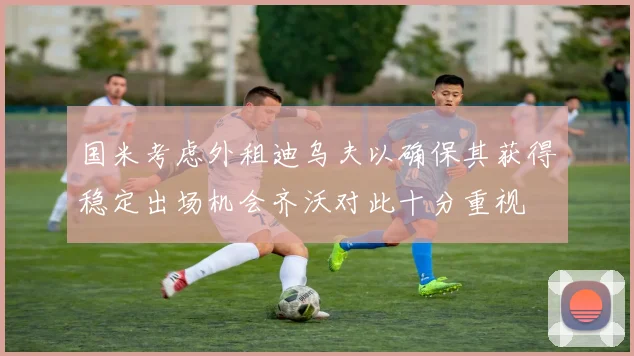 国米考虑外租迪乌夫以确保其获得稳定出场机会齐沃对此十分重视
