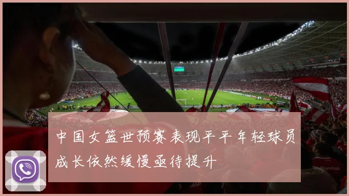 中国女篮世预赛表现平平年轻球员成长依然缓慢亟待提升