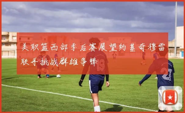 美职篮西部季后赛展望约基奇穆雷联手挑战群雄争锋