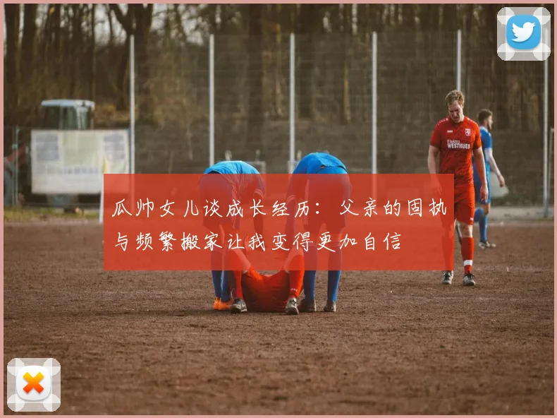 瓜帅女儿谈成长经历：父亲的固执与频繁搬家让我变得更加自信