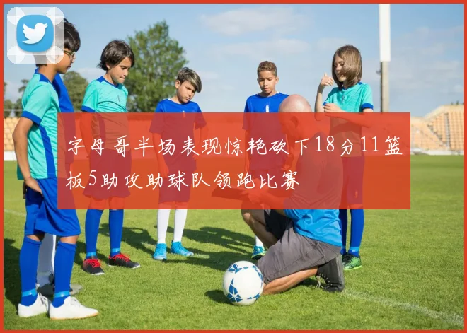字母哥半场表现惊艳砍下18分11篮板5助攻助球队领跑比赛