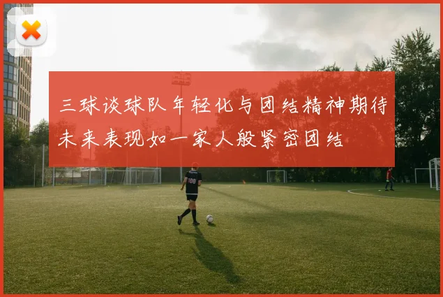 三球谈球队年轻化与团结精神期待未来表现如一家人般紧密团结