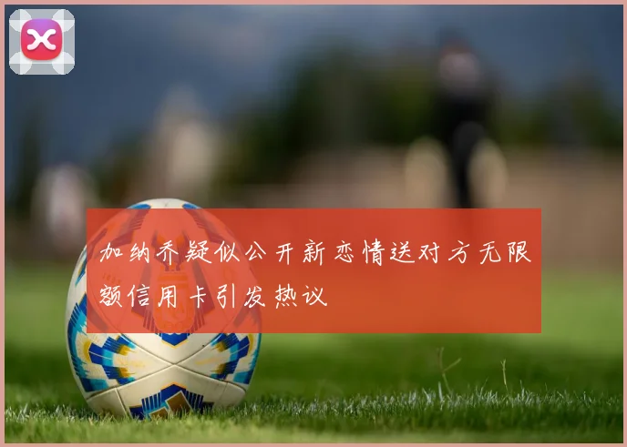 加纳乔疑似公开新恋情送对方无限额信用卡引发热议