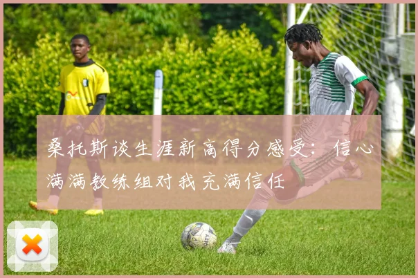 桑托斯谈生涯新高得分感受：信心满满教练组对我充满信任