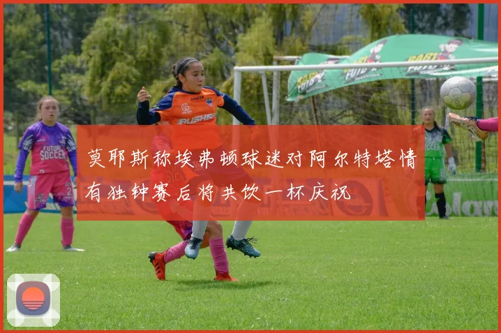 莫耶斯称埃弗顿球迷对阿尔特塔情有独钟赛后将共饮一杯庆祝