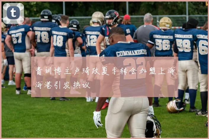 青训博主卢琦政夏季转会加盟上海海港引发热议