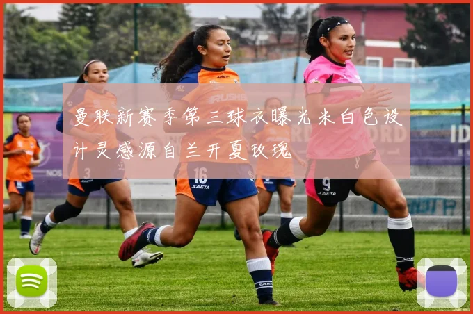 曼联新赛季第三球衣曝光米白色设计灵感源自兰开夏玫瑰