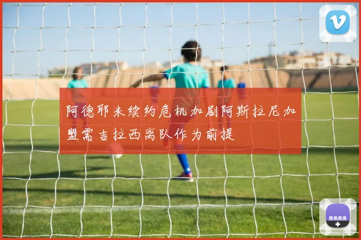 阿德耶米续约危机加剧阿斯拉尼加盟需吉拉西离队作为前提