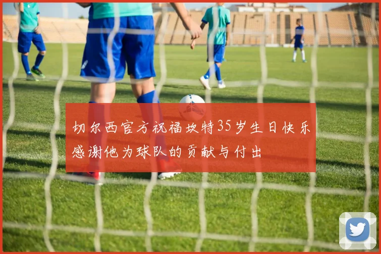 切尔西官方祝福坎特35岁生日快乐感谢他为球队的贡献与付出